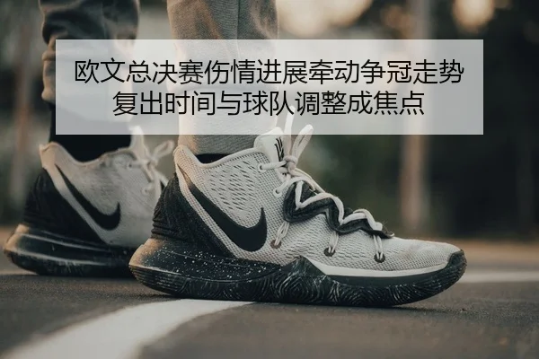 欧文总决赛伤情进展牵动争冠走势 复出时间与球队调整成焦点