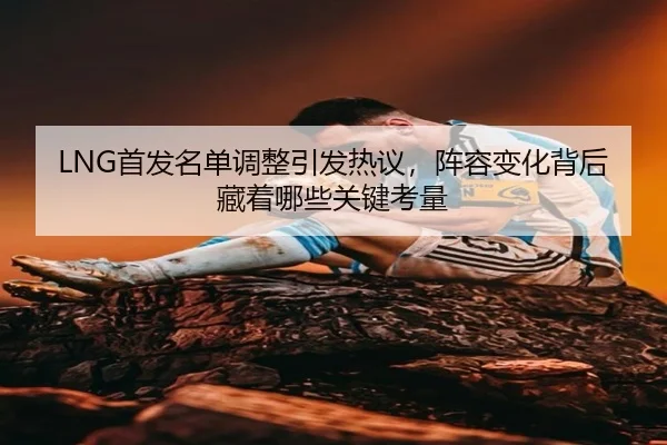 LNG首发名单调整引发热议，阵容变化背后藏着哪些关键考量 | NetEaseSports